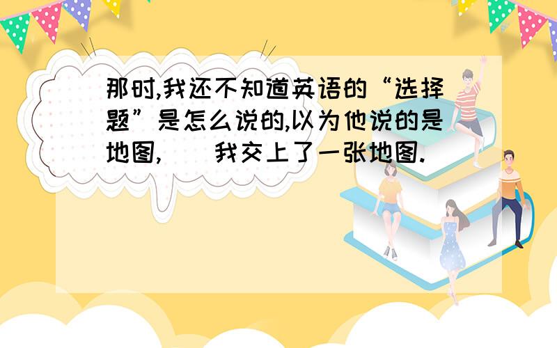 那时,我还不知道英语的“选择题”是怎么说的,以为他说的是地图,()我交上了一张地图.