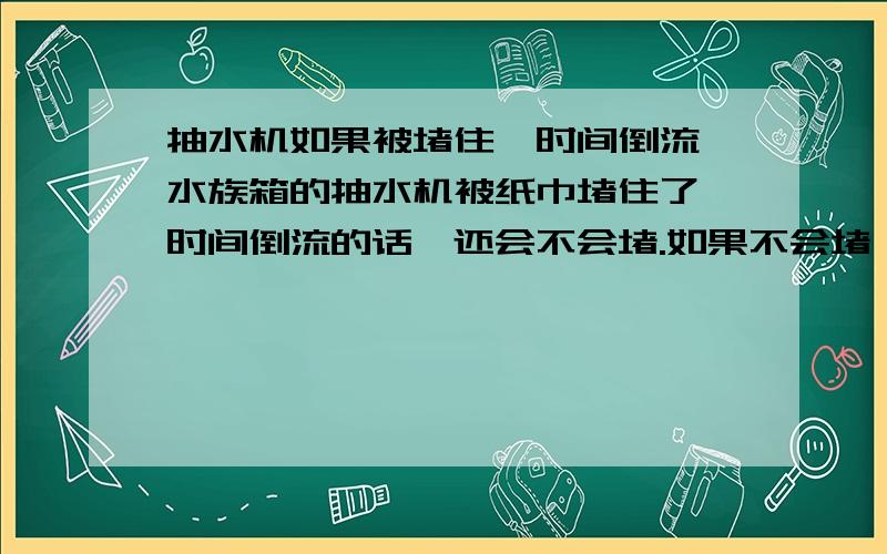 抽水机如果被堵住,时间倒流,水族箱的抽水机被纸巾堵住了,时间倒流的话,还会不会堵.如果不会堵,时间回到以前应该会被堵住啊.如果会堵住,时间回到以前,抽水机里的水往外涌,水应该会把纸