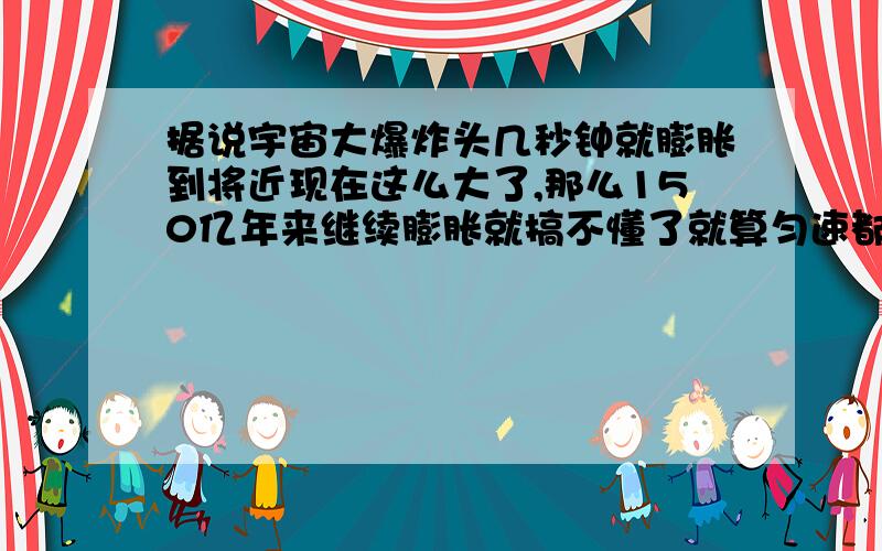 据说宇宙大爆炸头几秒钟就膨胀到将近现在这么大了,那么150亿年来继续膨胀就搞不懂了就算匀速都不得了了,更别说加速