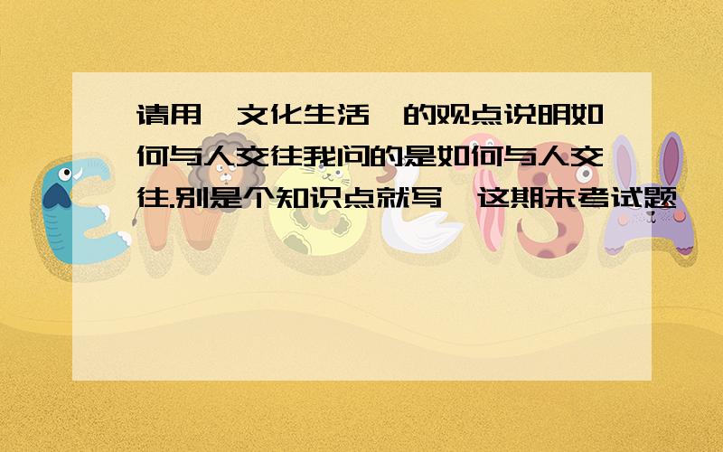 请用《文化生活》的观点说明如何与人交往我问的是如何与人交往.别是个知识点就写,这期末考试题