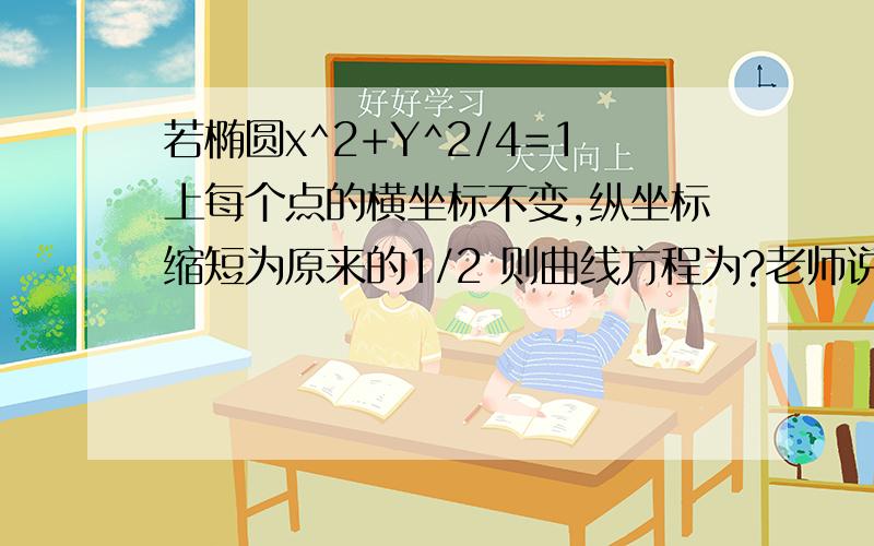 若椭圆x^2+Y^2/4=1上每个点的横坐标不变,纵坐标缩短为原来的1/2 则曲线方程为?老师说这个是易错题.谁能好好讲讲阿.答案是x^2+Y^2=1 不是x^2+[(y/2)^2]/4=1 都说了是易错题.谁能好好讲讲啊 究竟为什