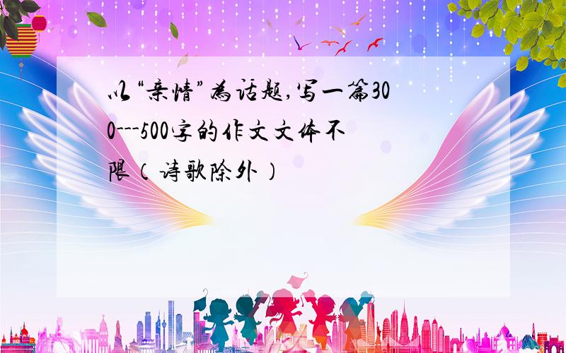 以“亲情”为话题,写一篇300---500字的作文文体不限（诗歌除外）