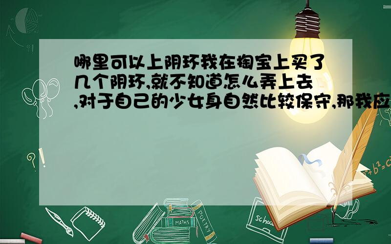 哪里可以上阴环我在掏宝上买了几个阴环,就不知道怎么弄上去,对于自己的少女身自然比较保守,那我应该怎么弄呢,叫别人弄总难免暴光的,遮掩下也很麻烦啊,