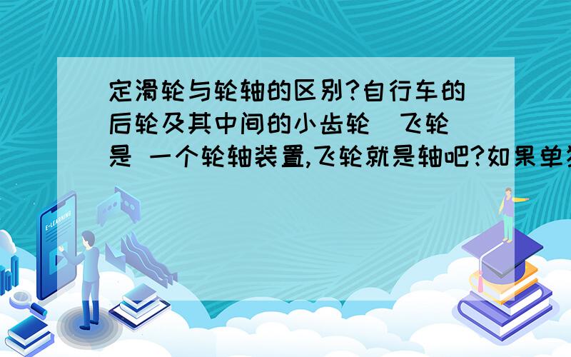 定滑轮与轮轴的区别?自行车的后轮及其中间的小齿轮(飞轮)是 一个轮轴装置,飞轮就是轴吧?如果单独来看这个轮轴的话,轴心是空心的,轮轴的轴心可以是空心的吗?  另外,自行车的后轮与飞轮