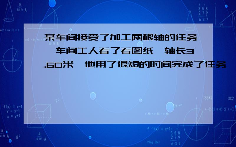 某车间接受了加工两根轴的任务,车间工人看了看图纸,轴长3.60米,他用了很短的时间完成了任务,可把轴交给车间主任验收时,主任说,长度不合适,只能报废!原来工人师傅加工完的轴一根长3.65米