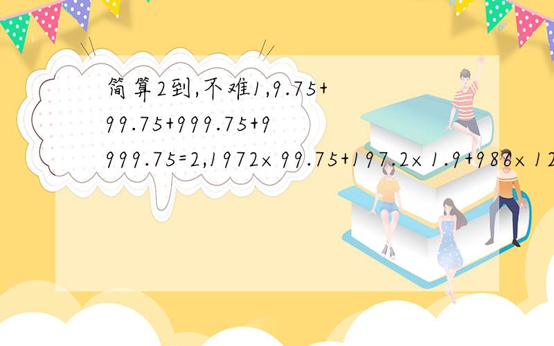 简算2到,不难1,9.75+99.75+999.75+9999.75=2,1972×99.75+197.2×1.9+986×125.62=