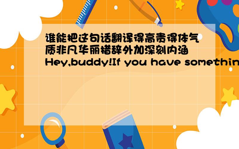 谁能把这句话翻译得高贵得体气质非凡华丽措辞外加深刻内涵 Hey,buddy!If you have something to say,then say!If you have nothing to say,then go