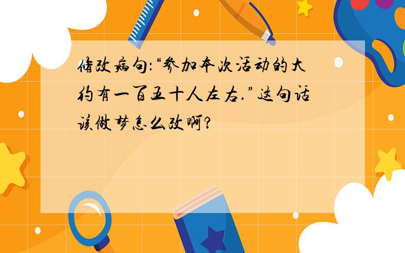 修改病句：“参加本次活动的大约有一百五十人左右.”这句话该做梦怎么改啊?