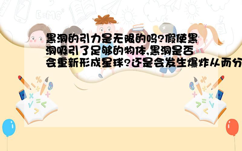 黑洞的引力是无限的吗?假使黑洞吸引了足够的物体,黑洞是否会重新形成星球?还是会发生爆炸从而分解呢?