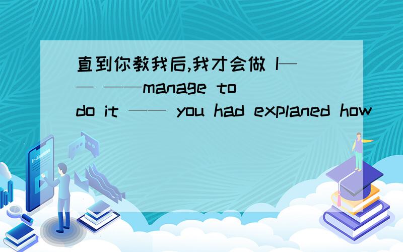 直到你教我后,我才会做 I—— ——manage to do it —— you had explaned how