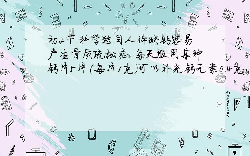 初2下.科学题目人体缺钙容易产生骨质疏松症,每天服用某种钙片5片（每片1克）可以补充钙元素0.4克,已知该钙片的有效成分是葡萄糖酸钙其化学式为(C6H11O7)2Ca,回答下面的问题.(1)每片钙片中