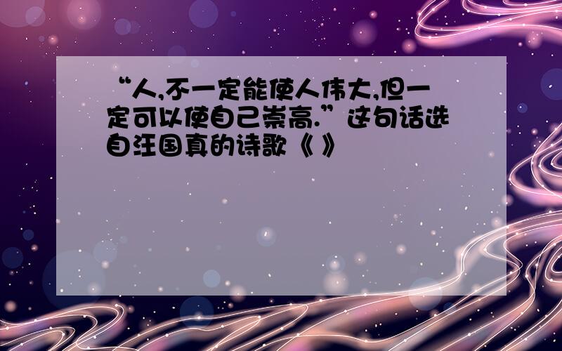 “人,不一定能使人伟大,但一定可以使自己崇高.”这句话选自汪国真的诗歌《 》