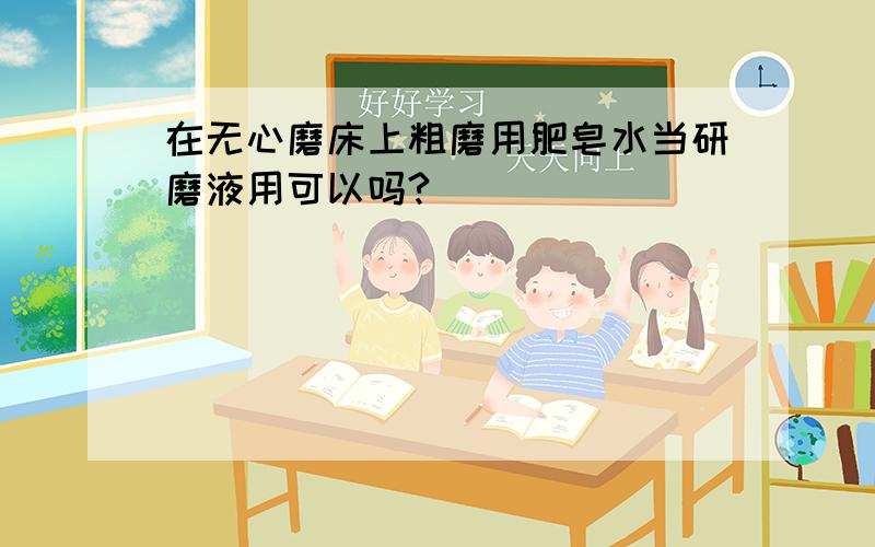 在无心磨床上粗磨用肥皂水当研磨液用可以吗?