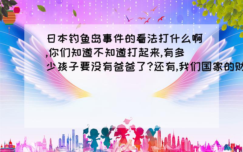 日本钓鱼岛事件的看法打什么啊,你们知道不知道打起来,有多少孩子要没有爸爸了?还有,我们国家的财政支出要多少?还有你们知道不知道日本的空军和海军有多厉害?去看看国际和平法吧!我们