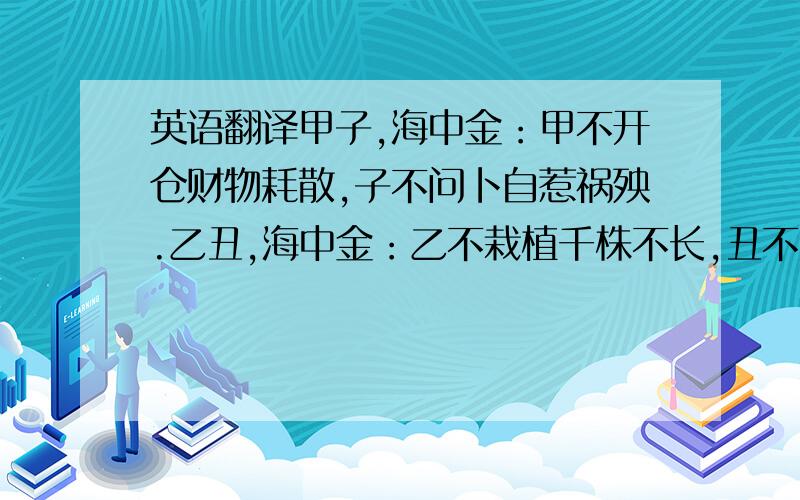 英语翻译甲子,海中金：甲不开仓财物耗散,子不问卜自惹祸殃.乙丑,海中金：乙不栽植千株不长,丑不冠带主不还乡.丙寅,炉中火：丙不修灶必见灾殃,寅不祭祀神鬼不尝.丁卯,炉中火：丁不剃头