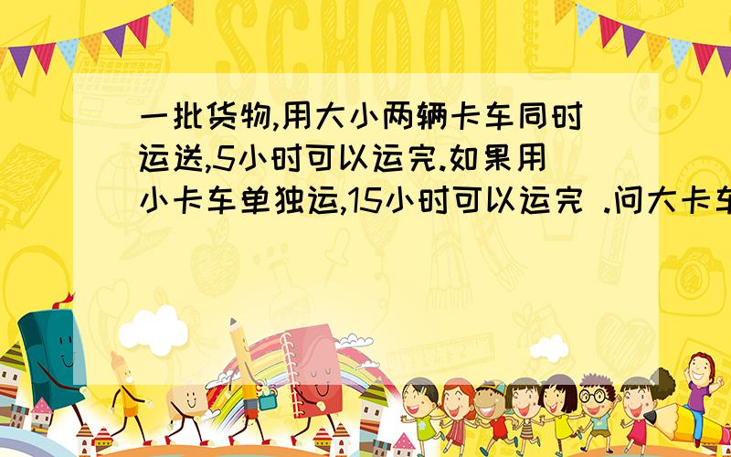 一批货物,用大小两辆卡车同时运送,5小时可以运完.如果用小卡车单独运,15小时可以运完 .问大卡车单独几小时可以运完?