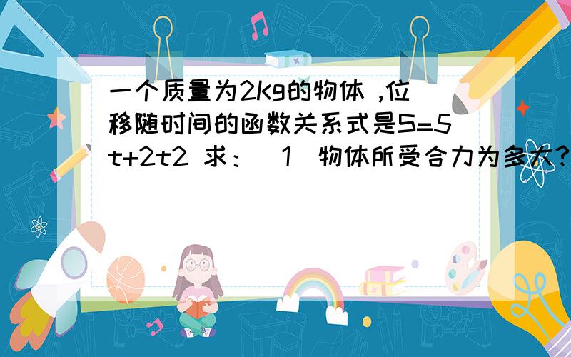 一个质量为2Kg的物体 ,位移随时间的函数关系式是S=5t+2t2 求：（1）物体所受合力为多大?（2）物体在5S末的速度是多大?