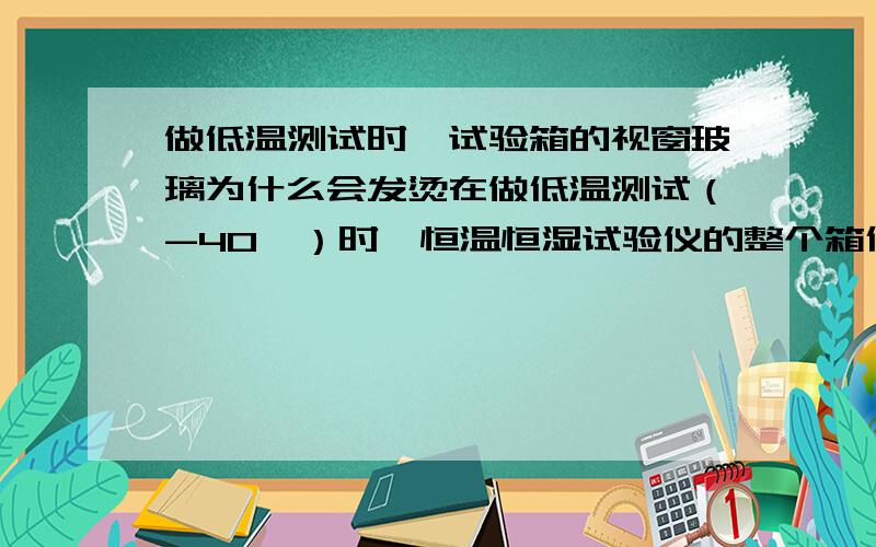 做低温测试时,试验箱的视窗玻璃为什么会发烫在做低温测试（-40℃）时,恒温恒湿试验仪的整个箱体都是冷的,唯独置于舱门上的视窗玻璃是热的,而且还有点烫手.有哪为行家知道这是什么原