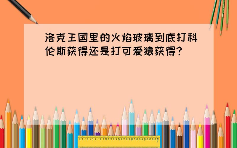 洛克王国里的火焰玻璃到底打科伦斯获得还是打可爱猿获得?