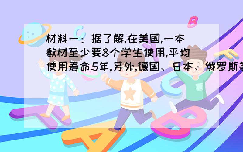 材料一：据了解,在美国,一本教材至少要8个学生使用,平均使用寿命5年.另外,德国、日本、俄罗斯等国家,均实行教材循环使用制度.我国部分地区也开始实行教材循环使用试验.材料二：目前,