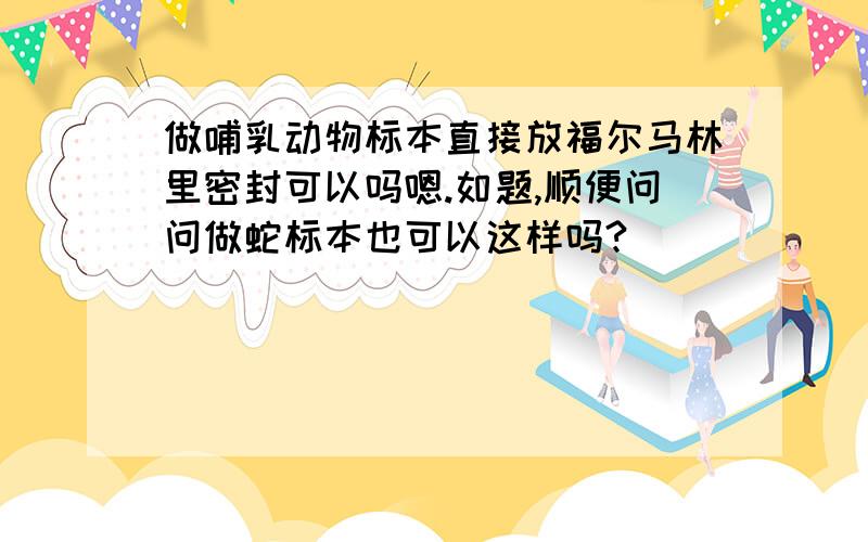 做哺乳动物标本直接放福尔马林里密封可以吗嗯.如题,顺便问问做蛇标本也可以这样吗?