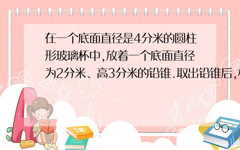 在一个底面直径是4分米的圆柱形玻璃杯中,放着一个底面直径为2分米、高3分米的铅锥.取出铅锥后,杯里的水面会下降多少厘米?