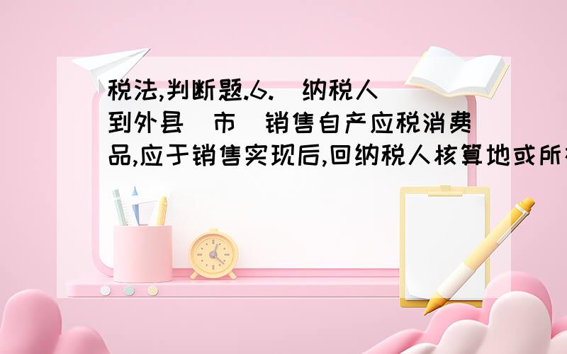 税法,判断题.6.  纳税人到外县（市）销售自产应税消费品,应于销售实现后,回纳税人核算地或所在地缴纳消费税,而不是在销售地缴纳消费税.7.  外籍人员、华侨或港、澳、台同胞不是中国大