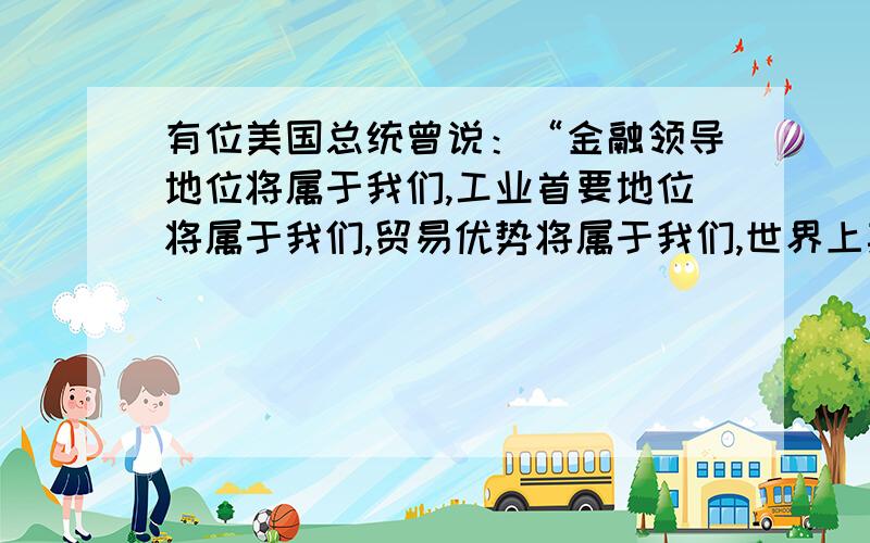 有位美国总统曾说：“金融领导地位将属于我们,工业首要地位将属于我们,贸易优势将属于我们,世界上其他国家期待我们给予领导和指引.”这位总统说这句话的时间应该是在 为什么不是二