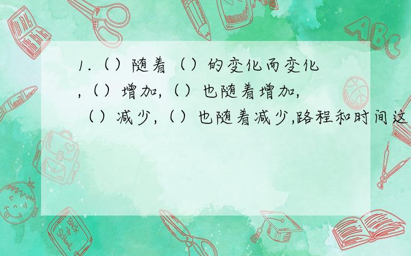 1.（）随着（）的变化而变化,（）增加,（）也随着增加,（）减少,（）也随着减少,路程和时间这两种量相对应的两个数的（）一定,所以这两种量叫做（）的量,它们的关系叫做（）关系.