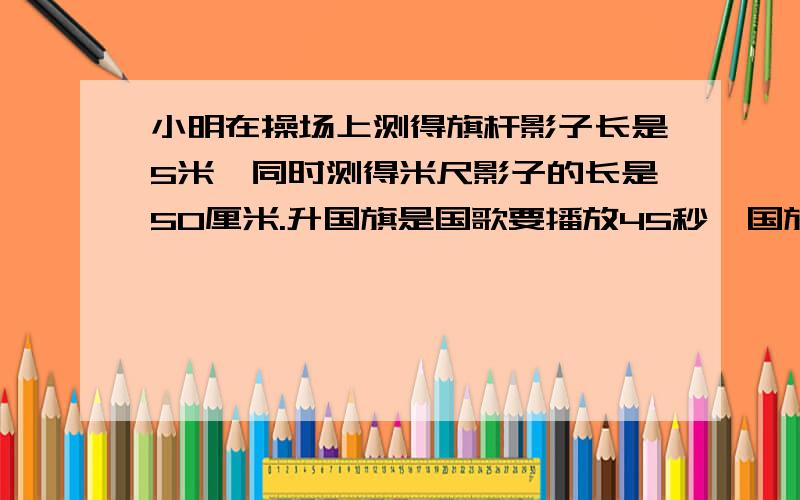 小明在操场上测得旗杆影子长是5米,同时测得米尺影子的长是50厘米.升国旗是国歌要播放45秒,国旗平均每秒