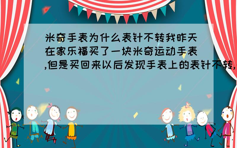 米奇手表为什么表针不转我昨天在家乐福买了一块米奇运动手表,但是买回来以后发现手表上的表针不转,一直联系商家也联系不上,怎么办?我妈已经去换了,回来以后再做定夺.