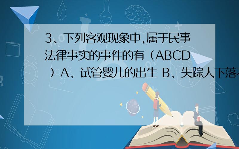 3、下列客观现象中,属于民事法律事实的事件的有（ABCD ）A、试管婴儿的出生 B、失踪人下落不明C、病人死亡 D、克隆羊的出生如果把D换成克隆人的出生或者自然人的出生呢?