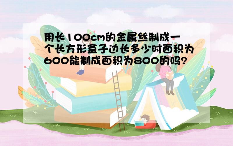 用长100cm的金属丝制成一个长方形盒子边长多少时面积为600能制成面积为800的吗?