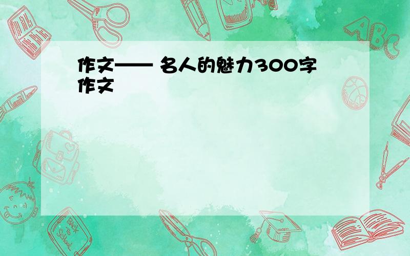 作文—— 名人的魅力300字作文