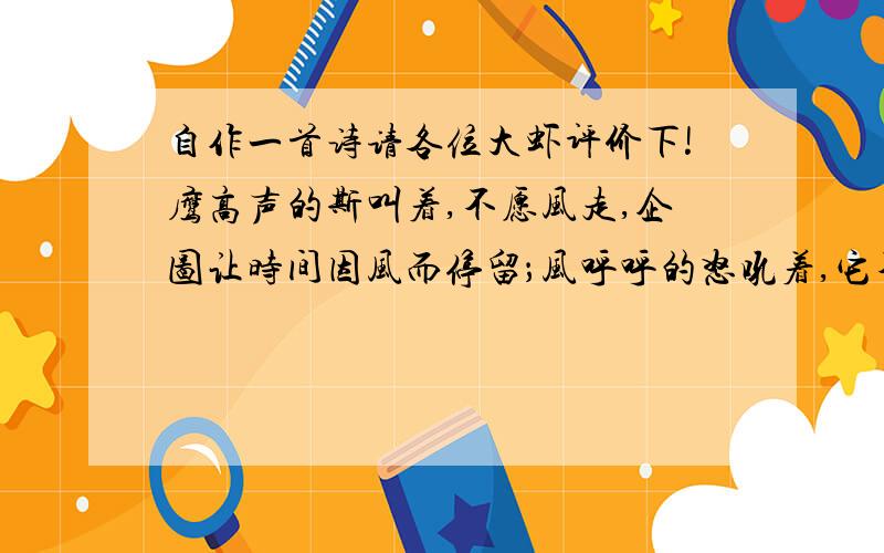 自作一首诗请各位大虾评价下!鹰高声的斯叫着,不愿风走,企图让时间因风而停留；风呼呼的怒吼着,它不愿走,试图让命运因此而改变；它们思绪如依依拂柳,荡漾于彼此的心间；鹰眼中流过时