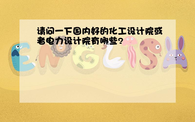 请问一下国内好的化工设计院或者电力设计院有哪些?