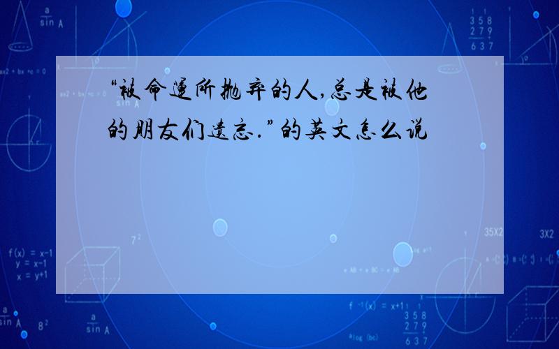 “被命运所抛弃的人,总是被他的朋友们遗忘.”的英文怎么说