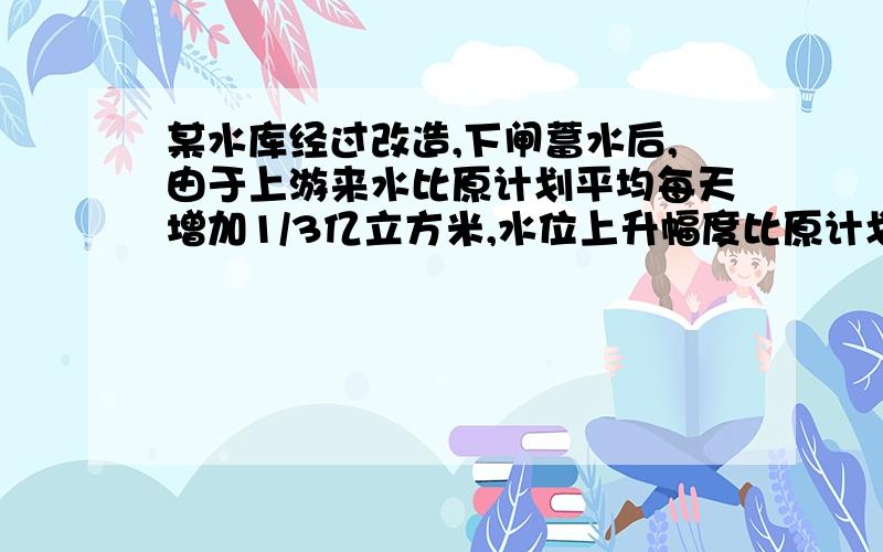 某水库经过改造,下闸蓄水后,由于上游来水比原计划平均每天增加1/3亿立方米,水位上升幅度比原计划平均每天增加7/60米,从而比原计划提前5天实现水库库容净增10亿立方米、坝前水位135米的