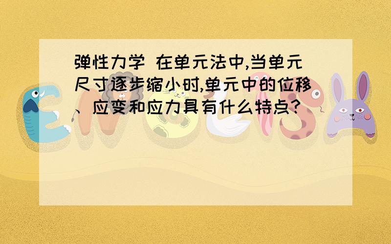 弹性力学 在单元法中,当单元尺寸逐步缩小时,单元中的位移、应变和应力具有什么特点?