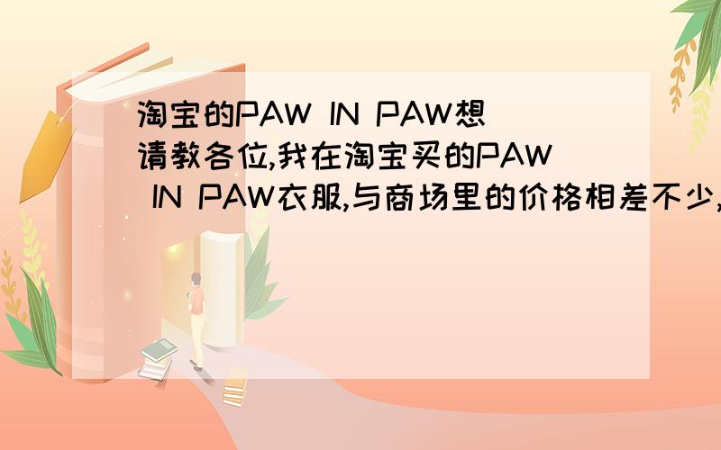 淘宝的PAW IN PAW想请教各位,我在淘宝买的PAW IN PAW衣服,与商场里的价格相差不少,但是衣服的材质,做工等,都很好,而且吊牌齐全.所以我比较疑问,这些衣服到底是不是正品的原单之类的.谢谢!