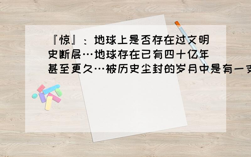 『惊』：地球上是否存在过文明史断层…地球存在已有四十亿年甚至更久…被历史尘封的岁月中是有一支或是更多的文明史存在过?然后由于某些不知明的原因毁灭或是迁移出了太阳系?在二