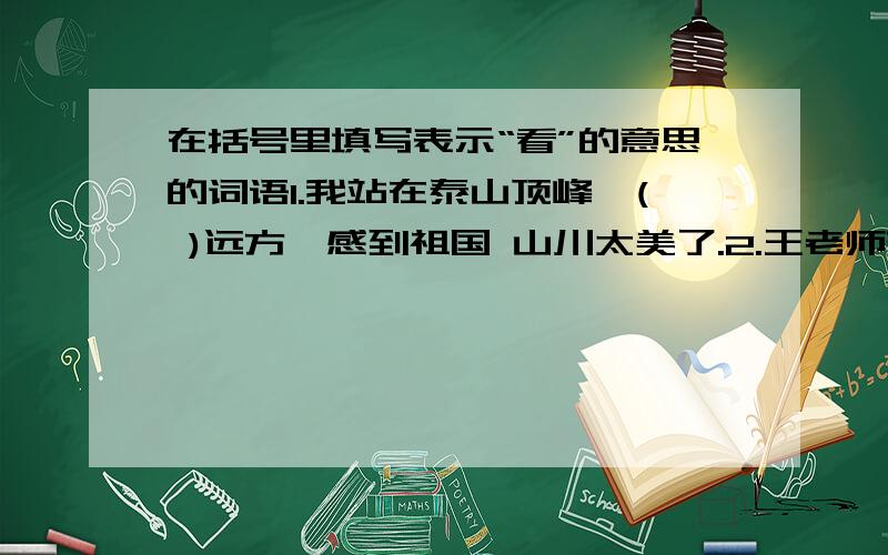 在括号里填写表示“看”的意思的词语1.我站在泰山顶峰,( )远方,感到祖国 山川太美了.2.王老师来到操场上（ ）四周,对正在进行“阳光体育”动的同学们的表现很满意.3.他深情地（）着梅花