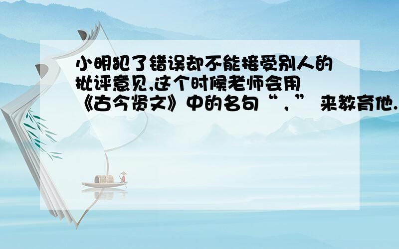 小明犯了错误却不能接受别人的批评意见,这个时候老师会用 《古今贤文》中的名句“ , ” 来教育他.