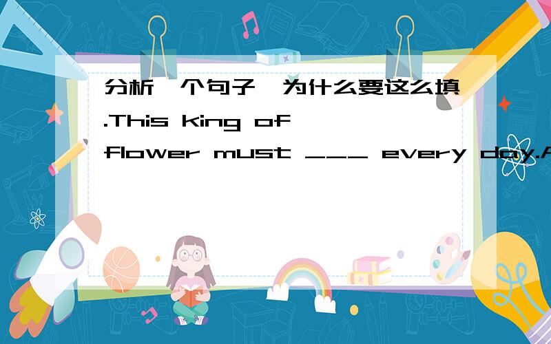 分析一个句子,为什么要这么填.This king of flower must ___ every day.A.water B.by watered C.watered D.watering