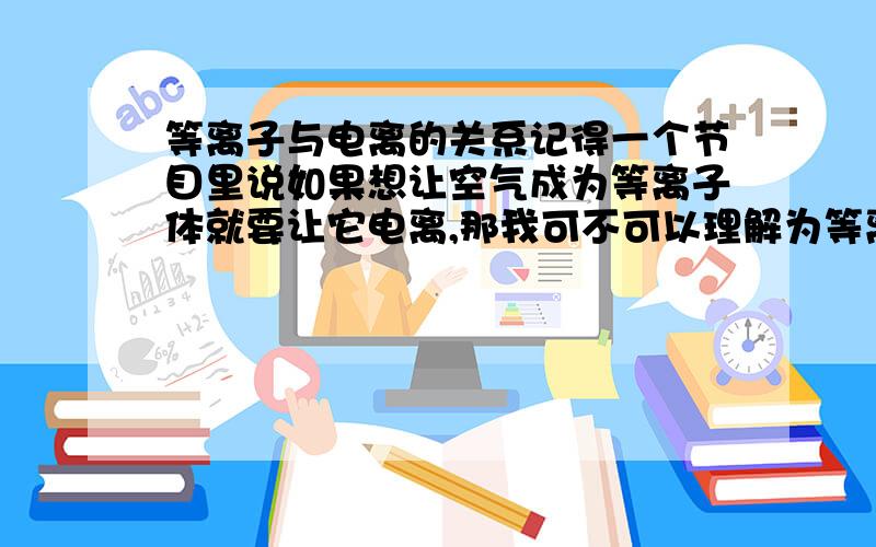 等离子与电离的关系记得一个节目里说如果想让空气成为等离子体就要让它电离,那我可不可以理解为等离子体可以通过电解的方式得到,还有如果不能,那我怎样才可以弄到等离子体?等离子体