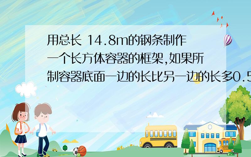 用总长 14.8m的钢条制作一个长方体容器的框架,如果所制容器底面一边的长比另一边的长多0.5m,那么高为...用总长 14.8m的钢条制作一个长方体容器的框架,如果所制容器底面一边的长比另一边的