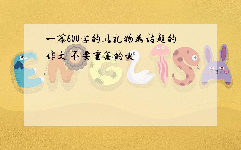 一篇600字的以礼物为话题的作文 不要重复的噢