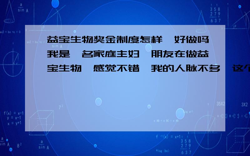 益宝生物奖金制度怎样,好做吗我是一名家庭主妇,朋友在做益宝生物,感觉不错,我的人脉不多,这个我能做吗