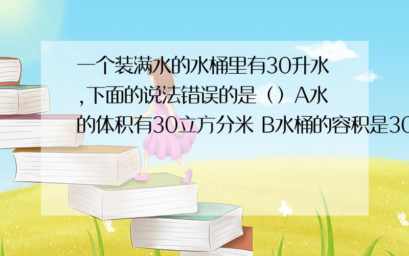 一个装满水的水桶里有30升水,下面的说法错误的是（）A水的体积有30立方分米 B水桶的容积是30升C水桶的体积是30升 D水和水桶的体积都是30升