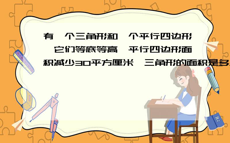 有一个三角形和一个平行四边形,它们等底等高,平行四边形面积减少30平方厘米,三角形的面积是多少?怎样能用五年级的所学知识解答!最好用!不要勉强!